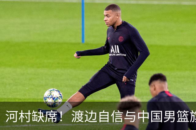 河村缺席！渡边自信与中国男篮旗鼓相当：以我们当下实力完全能赢