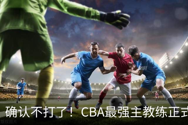 确认不打了！CBA最强主教练正式卸任，或加盟广东队取代杜锋？